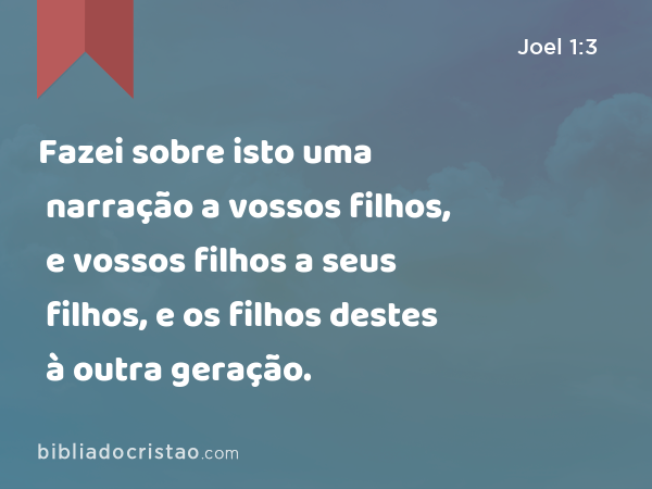 Fazei sobre isto uma narração a vossos filhos, e vossos filhos a seus filhos, e os filhos destes à outra geração. - Joel 1:3