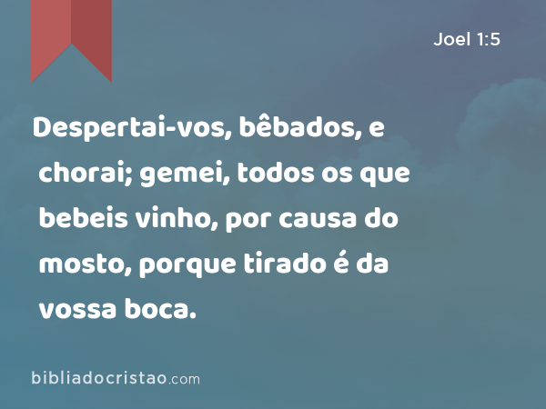 Despertai-vos, bêbados, e chorai; gemei, todos os que bebeis vinho, por causa do mosto, porque tirado é da vossa boca. - Joel 1:5