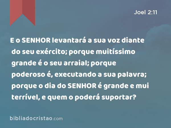 E o SENHOR levantará a sua voz diante do seu exército; porque muitíssimo grande é o seu arraial; porque poderoso é, executando a sua palavra; porque o dia do SENHOR é grande e mui terrível, e quem o poderá suportar? - Joel 2:11