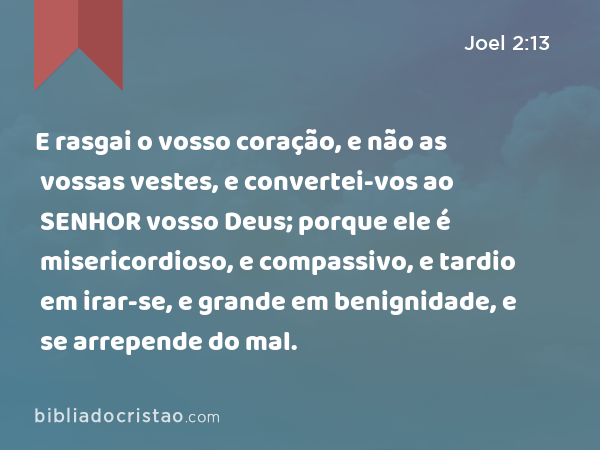 E rasgai o vosso coração, e não as vossas vestes, e convertei-vos ao SENHOR vosso Deus; porque ele é misericordioso, e compassivo, e tardio em irar-se, e grande em benignidade, e se arrepende do mal. - Joel 2:13