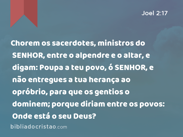 Chorem os sacerdotes, ministros do SENHOR, entre o alpendre e o altar, e digam: Poupa a teu povo, ó SENHOR, e não entregues a tua herança ao opróbrio, para que os gentios o dominem; porque diriam entre os povos: Onde está o seu Deus? - Joel 2:17