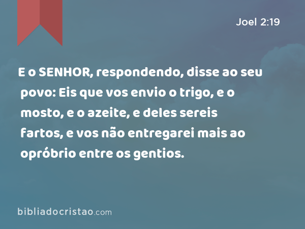 E o SENHOR, respondendo, disse ao seu povo: Eis que vos envio o trigo, e o mosto, e o azeite, e deles sereis fartos, e vos não entregarei mais ao opróbrio entre os gentios. - Joel 2:19