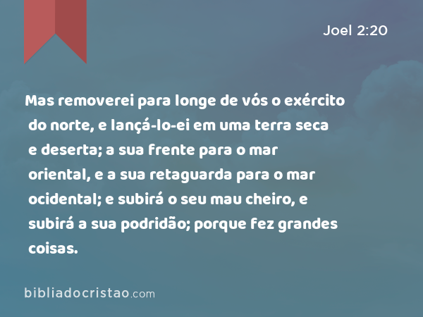 Mas removerei para longe de vós o exército do norte, e lançá-lo-ei em uma terra seca e deserta; a sua frente para o mar oriental, e a sua retaguarda para o mar ocidental; e subirá o seu mau cheiro, e subirá a sua podridão; porque fez grandes coisas. - Joel 2:20