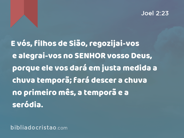 E vós, filhos de Sião, regozijai-vos e alegrai-vos no SENHOR vosso Deus, porque ele vos dará em justa medida a chuva temporã; fará descer a chuva no primeiro mês, a temporã e a seródia. - Joel 2:23