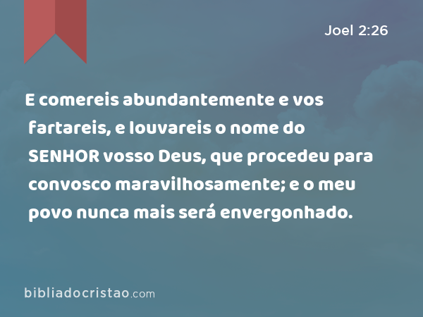 E comereis abundantemente e vos fartareis, e louvareis o nome do SENHOR vosso Deus, que procedeu para convosco maravilhosamente; e o meu povo nunca mais será envergonhado. - Joel 2:26