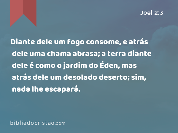 Diante dele um fogo consome, e atrás dele uma chama abrasa; a terra diante dele é como o jardim do Éden, mas atrás dele um desolado deserto; sim, nada lhe escapará. - Joel 2:3