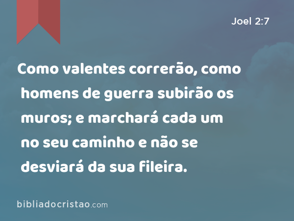 Como valentes correrão, como homens de guerra subirão os muros; e marchará cada um no seu caminho e não se desviará da sua fileira. - Joel 2:7