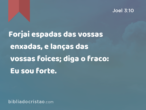 Forjai espadas das vossas enxadas, e lanças das vossas foices; diga o fraco: Eu sou forte. - Joel 3:10