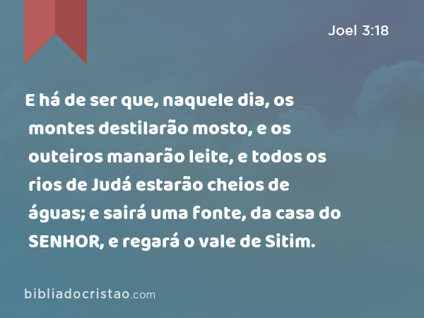 E há de ser que, naquele dia, os montes destilarão mosto, e os outeiros manarão leite, e todos os rios de Judá estarão cheios de águas; e sairá uma fonte, da casa do SENHOR, e regará o vale de Sitim. - Joel 3:18