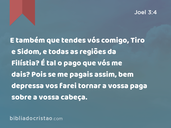 E também que tendes vós comigo, Tiro e Sidom, e todas as regiões da Filístia? É tal o pago que vós me dais? Pois se me pagais assim, bem depressa vos farei tornar a vossa paga sobre a vossa cabeça. - Joel 3:4