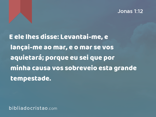 E ele lhes disse: Levantai-me, e lançai-me ao mar, e o mar se vos aquietará; porque eu sei que por minha causa vos sobreveio esta grande tempestade. - Jonas 1:12