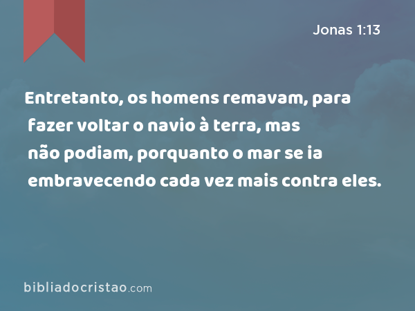 Entretanto, os homens remavam, para fazer voltar o navio à terra, mas não podiam, porquanto o mar se ia embravecendo cada vez mais contra eles. - Jonas 1:13