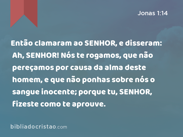 Então clamaram ao SENHOR, e disseram: Ah, SENHOR! Nós te rogamos, que não pereçamos por causa da alma deste homem, e que não ponhas sobre nós o sangue inocente; porque tu, SENHOR, fizeste como te aprouve. - Jonas 1:14