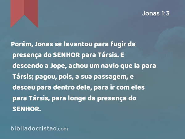 Porém, Jonas se levantou para fugir da presença do SENHOR para Társis. E descendo a Jope, achou um navio que ia para Társis; pagou, pois, a sua passagem, e desceu para dentro dele, para ir com eles para Társis, para longe da presença do SENHOR. - Jonas 1:3