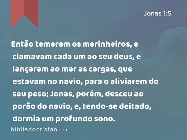 Então temeram os marinheiros, e clamavam cada um ao seu deus, e lançaram ao mar as cargas, que estavam no navio, para o aliviarem do seu peso; Jonas, porém, desceu ao porão do navio, e, tendo-se deitado, dormia um profundo sono. - Jonas 1:5