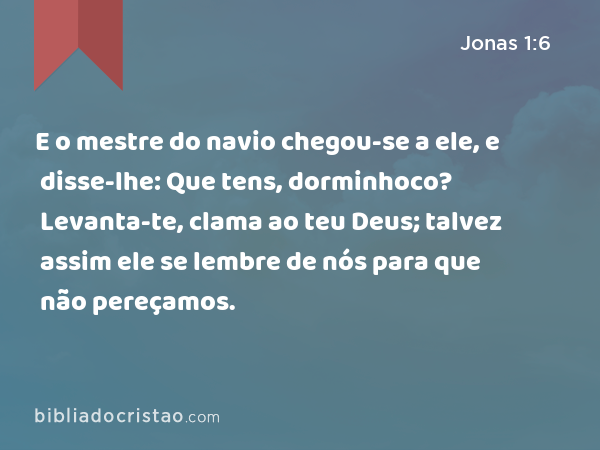 E o mestre do navio chegou-se a ele, e disse-lhe: Que tens, dorminhoco? Levanta-te, clama ao teu Deus; talvez assim ele se lembre de nós para que não pereçamos. - Jonas 1:6