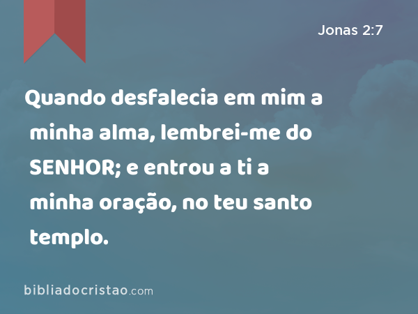 Quando desfalecia em mim a minha alma, lembrei-me do SENHOR; e entrou a ti a minha oração, no teu santo templo. - Jonas 2:7