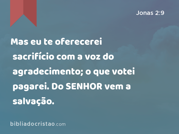 Mas eu te oferecerei sacrifício com a voz do agradecimento; o que votei pagarei. Do SENHOR vem a salvação. - Jonas 2:9