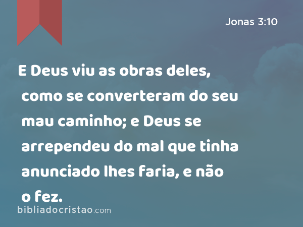 E Deus viu as obras deles, como se converteram do seu mau caminho; e Deus se arrependeu do mal que tinha anunciado lhes faria, e não o fez. - Jonas 3:10