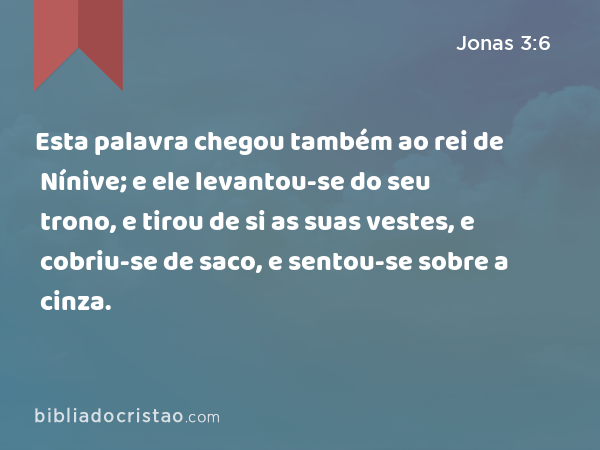 Esta palavra chegou também ao rei de Nínive; e ele levantou-se do seu trono, e tirou de si as suas vestes, e cobriu-se de saco, e sentou-se sobre a cinza. - Jonas 3:6