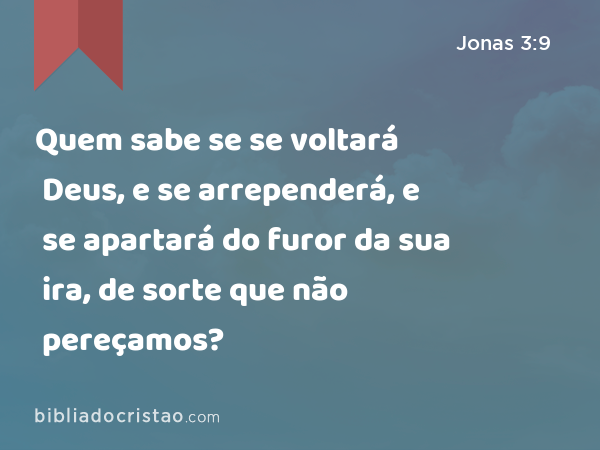 Quem sabe se se voltará Deus, e se arrependerá, e se apartará do furor da sua ira, de sorte que não pereçamos? - Jonas 3:9