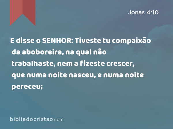 E disse o SENHOR: Tiveste tu compaixão da aboboreira, na qual não trabalhaste, nem a fizeste crescer, que numa noite nasceu, e numa noite pereceu; - Jonas 4:10