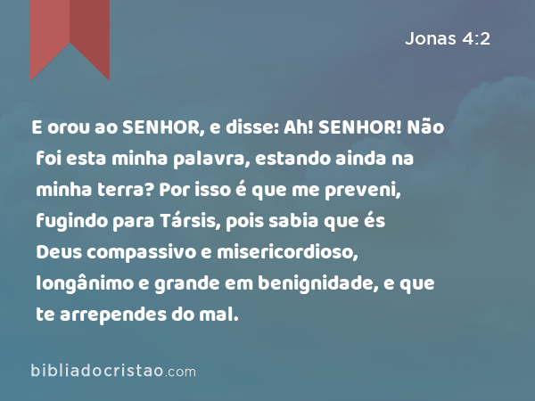 E orou ao SENHOR, e disse: Ah! SENHOR! Não foi esta minha palavra, estando ainda na minha terra? Por isso é que me preveni, fugindo para Társis, pois sabia que és Deus compassivo e misericordioso, longânimo e grande em benignidade, e que te arrependes do mal. - Jonas 4:2