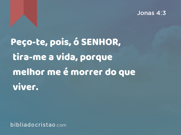 Peço-te, pois, ó SENHOR, tira-me a vida, porque melhor me é morrer do que viver. - Jonas 4:3