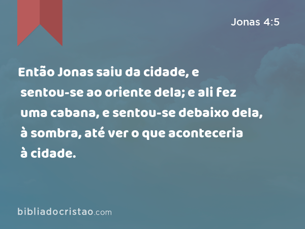 Então Jonas saiu da cidade, e sentou-se ao oriente dela; e ali fez uma cabana, e sentou-se debaixo dela, à sombra, até ver o que aconteceria à cidade. - Jonas 4:5