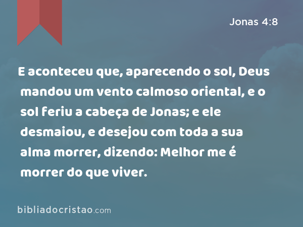 E aconteceu que, aparecendo o sol, Deus mandou um vento calmoso oriental, e o sol feriu a cabeça de Jonas; e ele desmaiou, e desejou com toda a sua alma morrer, dizendo: Melhor me é morrer do que viver. - Jonas 4:8