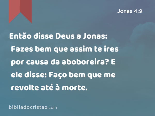 Então disse Deus a Jonas: Fazes bem que assim te ires por causa da aboboreira? E ele disse: Faço bem que me revolte até à morte. - Jonas 4:9