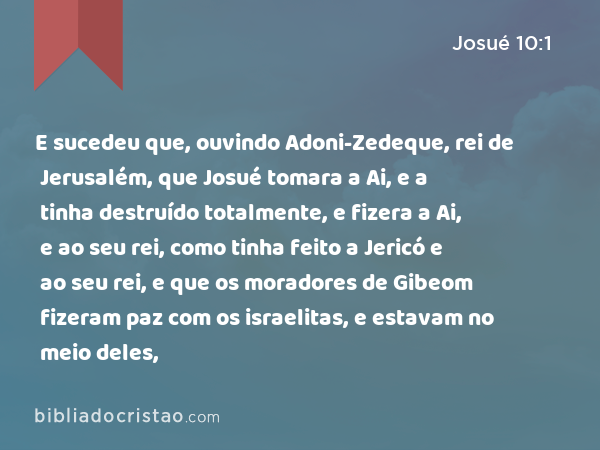 E sucedeu que, ouvindo Adoni-Zedeque, rei de Jerusalém, que Josué tomara a Ai, e a tinha destruído totalmente, e fizera a Ai, e ao seu rei, como tinha feito a Jericó e ao seu rei, e que os moradores de Gibeom fizeram paz com os israelitas, e estavam no meio deles, - Josué 10:1