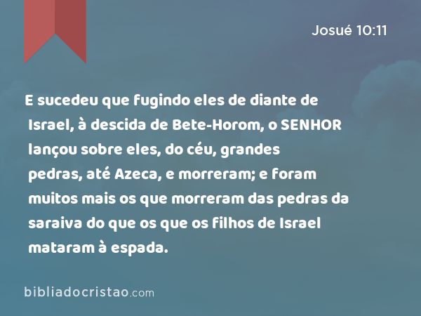 E sucedeu que fugindo eles de diante de Israel, à descida de Bete-Horom, o SENHOR lançou sobre eles, do céu, grandes pedras, até Azeca, e morreram; e foram muitos mais os que morreram das pedras da saraiva do que os que os filhos de Israel mataram à espada. - Josué 10:11