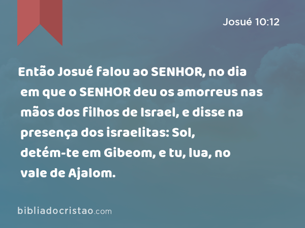 Então Josué falou ao SENHOR, no dia em que o SENHOR deu os amorreus nas mãos dos filhos de Israel, e disse na presença dos israelitas: Sol, detém-te em Gibeom, e tu, lua, no vale de Ajalom. - Josué 10:12