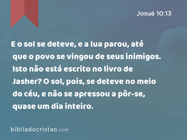 E o sol se deteve, e a lua parou, até que o povo se vingou de seus inimigos. Isto não está escrito no livro de Jasher? O sol, pois, se deteve no meio do céu, e não se apressou a pôr-se, quase um dia inteiro. - Josué 10:13