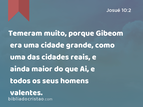 Temeram muito, porque Gibeom era uma cidade grande, como uma das cidades reais, e ainda maior do que Ai, e todos os seus homens valentes. - Josué 10:2