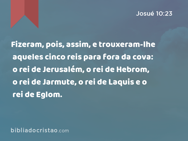 Fizeram, pois, assim, e trouxeram-lhe aqueles cinco reis para fora da cova: o rei de Jerusalém, o rei de Hebrom, o rei de Jarmute, o rei de Laquis e o rei de Eglom. - Josué 10:23