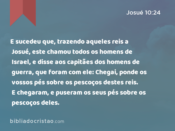 E sucedeu que, trazendo aqueles reis a Josué, este chamou todos os homens de Israel, e disse aos capitães dos homens de guerra, que foram com ele: Chegai, ponde os vossos pés sobre os pescoços destes reis. E chegaram, e puseram os seus pés sobre os pescoços deles. - Josué 10:24