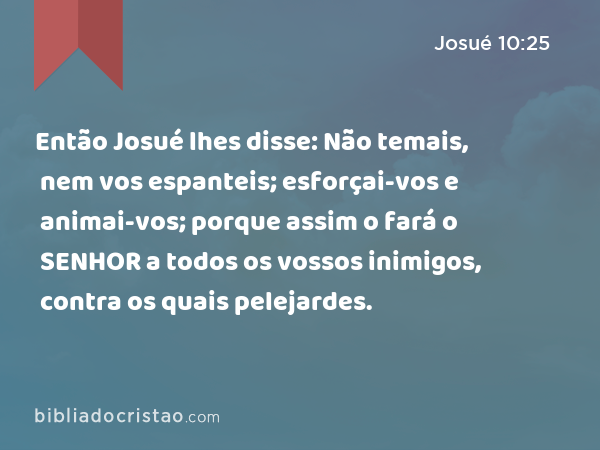 Então Josué lhes disse: Não temais, nem vos espanteis; esforçai-vos e animai-vos; porque assim o fará o SENHOR a todos os vossos inimigos, contra os quais pelejardes. - Josué 10:25