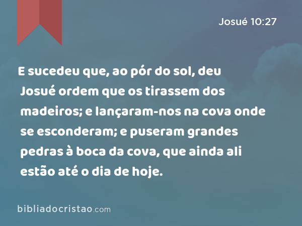 E sucedeu que, ao pór do sol, deu Josué ordem que os tirassem dos madeiros; e lançaram-nos na cova onde se esconderam; e puseram grandes pedras à boca da cova, que ainda ali estão até o dia de hoje. - Josué 10:27