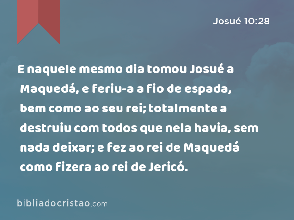 E naquele mesmo dia tomou Josué a Maquedá, e feriu-a a fio de espada, bem como ao seu rei; totalmente a destruiu com todos que nela havia, sem nada deixar; e fez ao rei de Maquedá como fizera ao rei de Jericó. - Josué 10:28