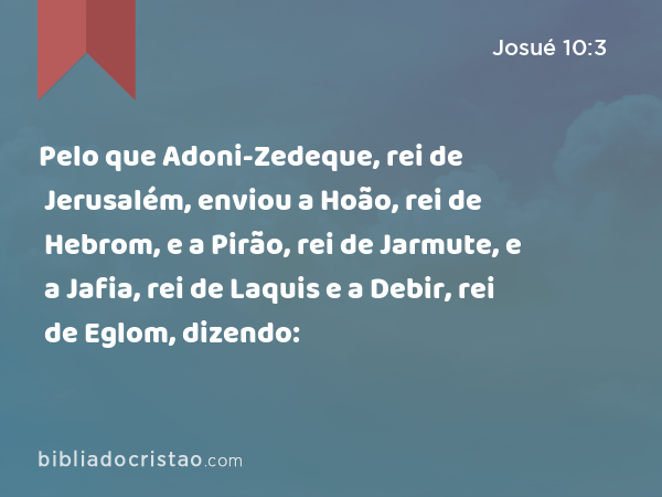 Pelo que Adoni-Zedeque, rei de Jerusalém, enviou a Hoão, rei de Hebrom, e a Pirão, rei de Jarmute, e a Jafia, rei de Laquis e a Debir, rei de Eglom, dizendo: - Josué 10:3