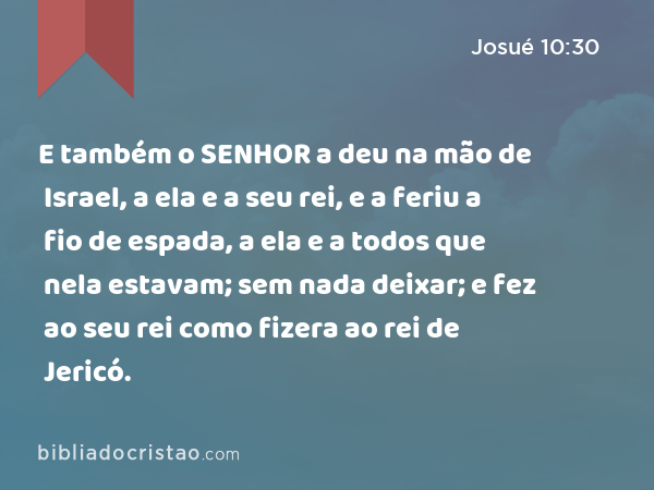 E também o SENHOR a deu na mão de Israel, a ela e a seu rei, e a feriu a fio de espada, a ela e a todos que nela estavam; sem nada deixar; e fez ao seu rei como fizera ao rei de Jericó. - Josué 10:30