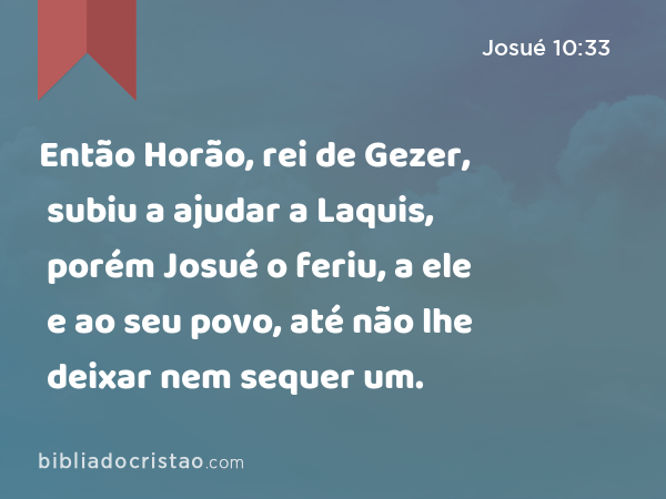 Então Horão, rei de Gezer, subiu a ajudar a Laquis, porém Josué o feriu, a ele e ao seu povo, até não lhe deixar nem sequer um. - Josué 10:33