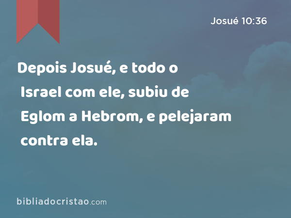 Depois Josué, e todo o Israel com ele, subiu de Eglom a Hebrom, e pelejaram contra ela. - Josué 10:36