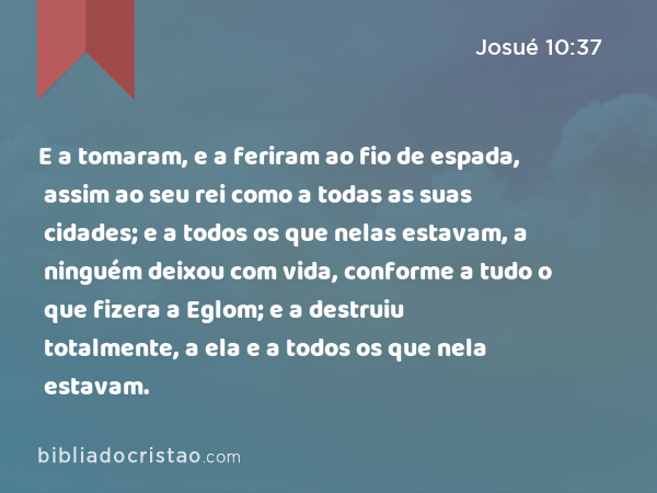 E a tomaram, e a feriram ao fio de espada, assim ao seu rei como a todas as suas cidades; e a todos os que nelas estavam, a ninguém deixou com vida, conforme a tudo o que fizera a Eglom; e a destruiu totalmente, a ela e a todos os que nela estavam. - Josué 10:37