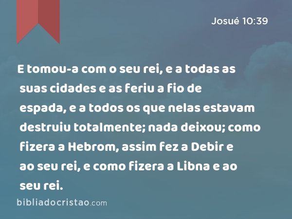 E tomou-a com o seu rei, e a todas as suas cidades e as feriu a fio de espada, e a todos os que nelas estavam destruiu totalmente; nada deixou; como fizera a Hebrom, assim fez a Debir e ao seu rei, e como fizera a Libna e ao seu rei. - Josué 10:39