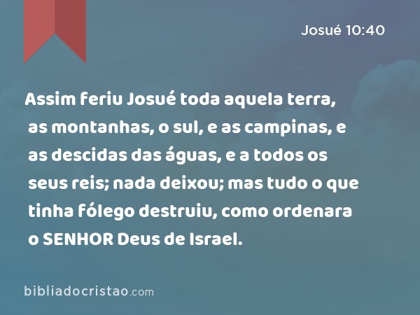 Assim feriu Josué toda aquela terra, as montanhas, o sul, e as campinas, e as descidas das águas, e a todos os seus reis; nada deixou; mas tudo o que tinha fólego destruiu, como ordenara o SENHOR Deus de Israel. - Josué 10:40