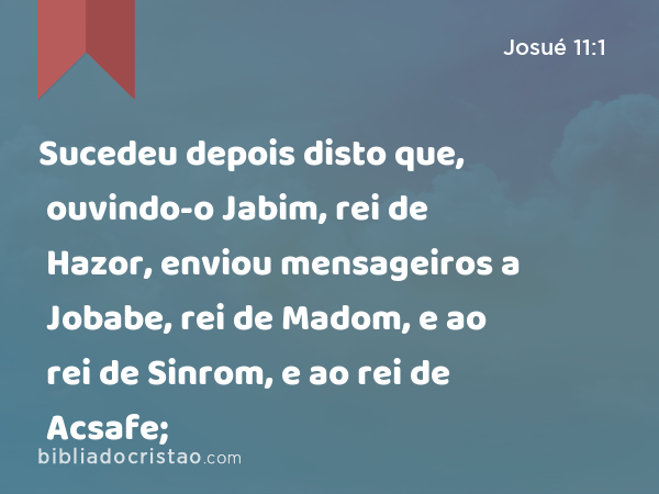 Sucedeu depois disto que, ouvindo-o Jabim, rei de Hazor, enviou mensageiros a Jobabe, rei de Madom, e ao rei de Sinrom, e ao rei de Acsafe; - Josué 11:1