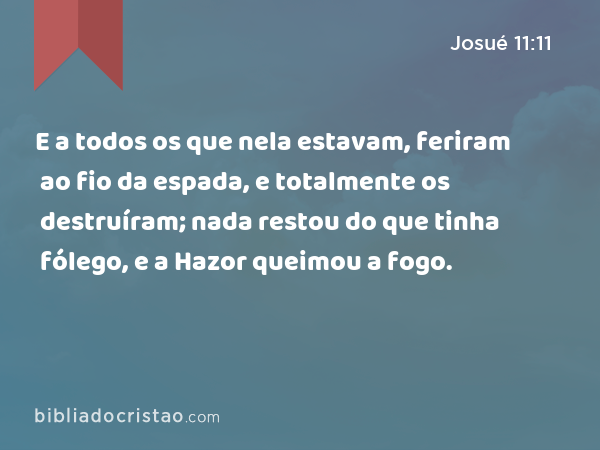 E a todos os que nela estavam, feriram ao fio da espada, e totalmente os destruíram; nada restou do que tinha fólego, e a Hazor queimou a fogo. - Josué 11:11